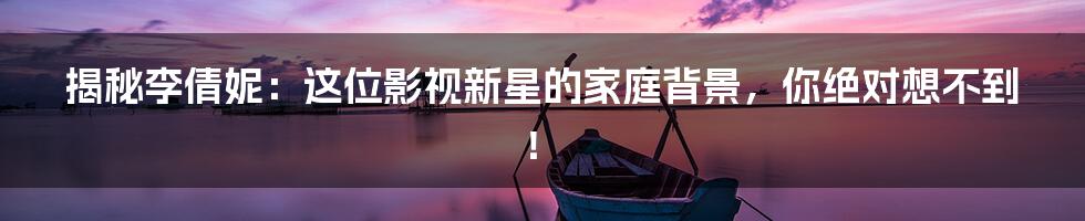 揭秘李倩妮:这位影视新星的家庭背景,你绝对想不到!