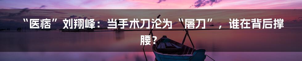“医痞”刘翔峰:当手术刀沦为“屠刀”,谁在背后撑腰?