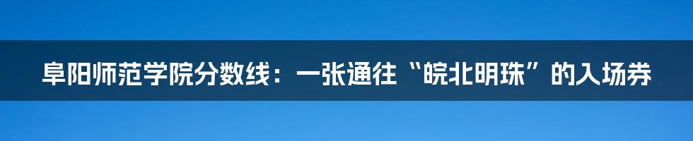 阜阳师范学院分数线：一张通往“皖北明珠”的入场券