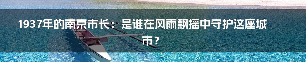 1937年的南京市长:是谁在风雨飘摇中守护这座城市?