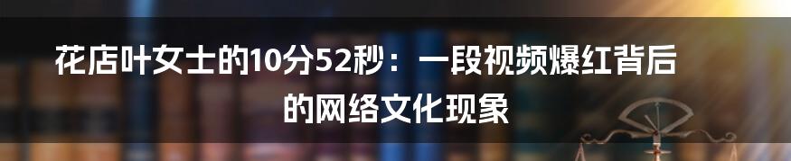 花店叶女士的10分52秒：一段视频爆红背后的网络文化现象