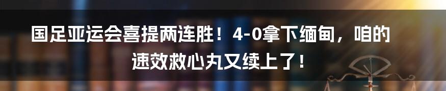 国足亚运会喜提两连胜！4-0拿下缅甸，咱的速效救心丸又续上了！