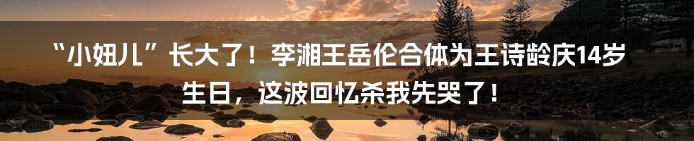 “小妞儿”长大了!李湘王岳伦合体为王诗龄庆14岁生日,这波回忆杀我先哭了!