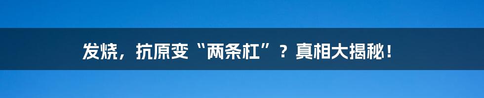 发烧，抗原变“两条杠”？真相大揭秘！