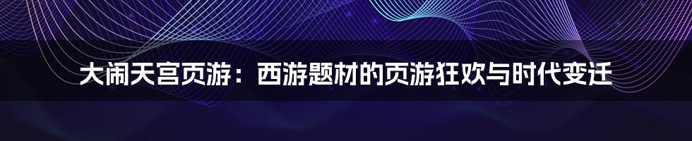 大闹天宫页游：西游题材的页游狂欢与时代变迁