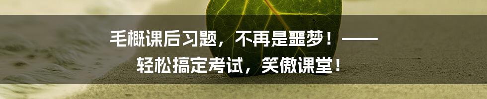 毛概课后习题，不再是噩梦！—— 轻松搞定考试，笑傲课堂！