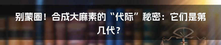别蒙圈！合成大麻素的“代际”秘密：它们是第几代？