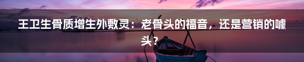王卫生骨质增生外敷灵：老骨头的福音，还是营销的噱头？