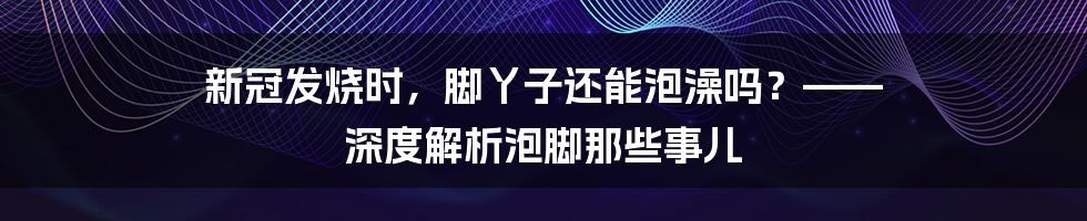 新冠发烧时，脚丫子还能泡澡吗？—— 深度解析泡脚那些事儿