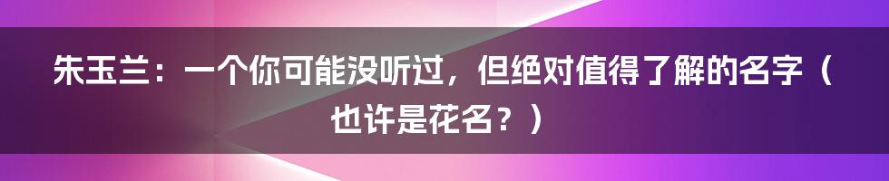 朱玉兰：一个你可能没听过，但绝对值得了解的名字（也许是花名？）