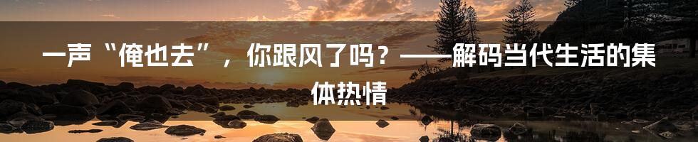 一声“俺也去”，你跟风了吗？——解码当代生活的集体热情