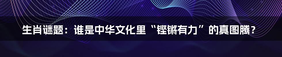 生肖谜题：谁是中华文化里“铿锵有力”的真图腾？