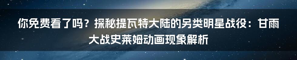 你免费看了吗？探秘提瓦特大陆的另类明星战役：甘雨大战史莱姆动画现象解析