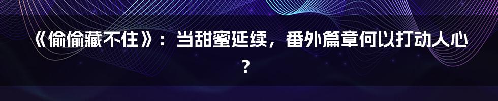《偷偷藏不住》：当甜蜜延续，番外篇章何以打动人心？