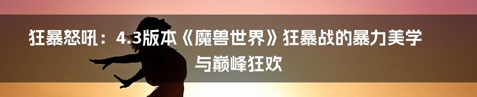 狂暴怒吼：4.3版本《魔兽世界》狂暴战的暴力美学与巅峰狂欢