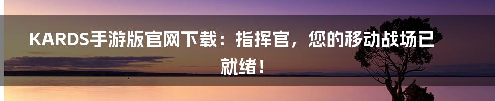KARDS手游版官网下载：指挥官，您的移动战场已就绪！