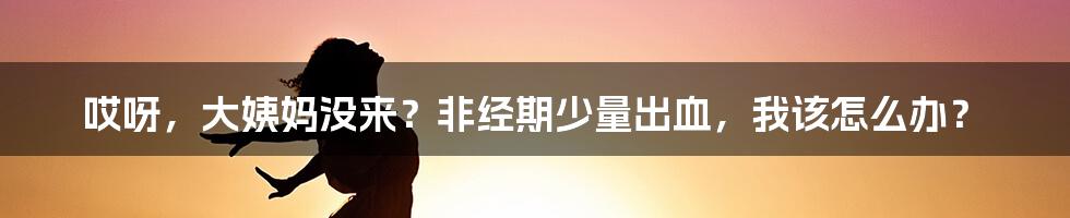哎呀，大姨妈没来？非经期少量出血，我该怎么办？