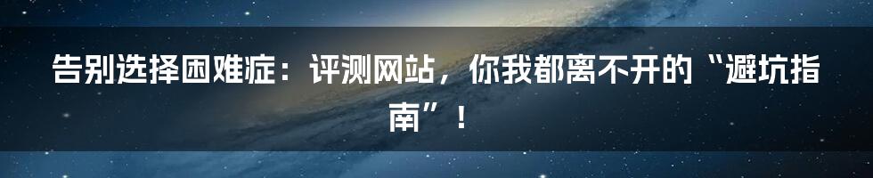 告别选择困难症:评测网站,你我都离不开的“避坑指南”!