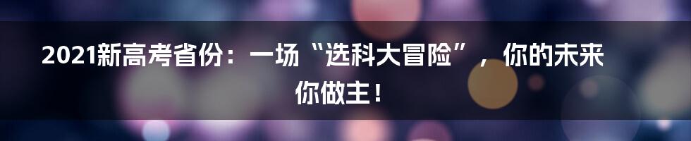 2021新高考省份：一场“选科大冒险”，你的未来你做主！
