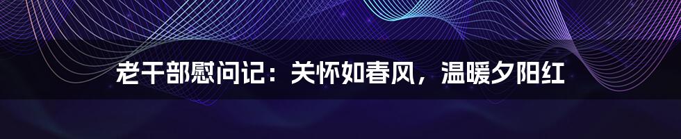 老干部慰问记：关怀如春风，温暖夕阳红
