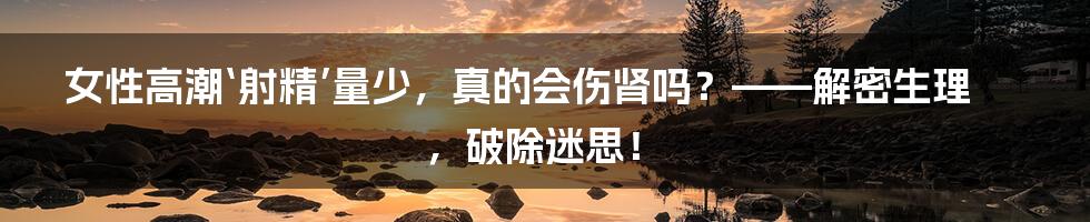 女性高潮‘射精’量少，真的会伤肾吗？——解密生理，破除迷思！