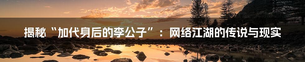 揭秘“加代身后的李公子”：网络江湖的传说与现实