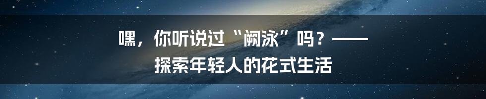 嘿，你听说过“阙泳”吗？—— 探索年轻人的花式生活