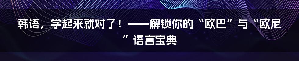 韩语，学起来就对了！——解锁你的“欧巴”与“欧尼”语言宝典