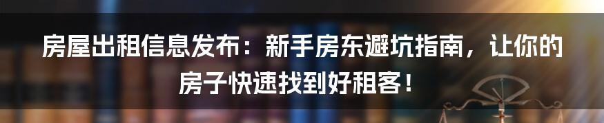 房屋出租信息发布：新手房东避坑指南，让你的房子快速找到好租客！