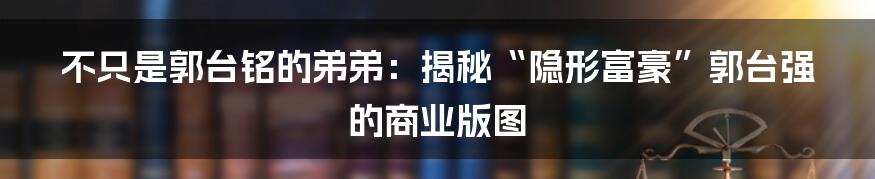 不只是郭台铭的弟弟：揭秘“隐形富豪”郭台强的商业版图