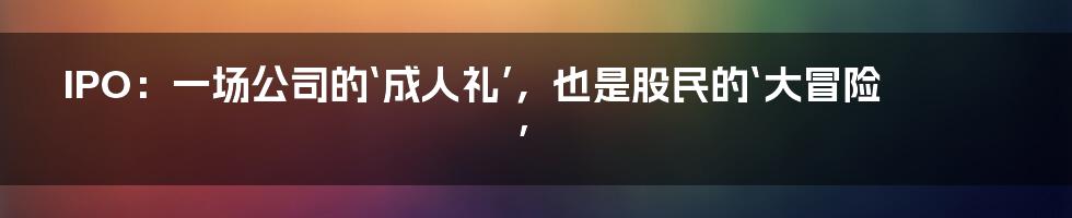 IPO：一场公司的‘成人礼’，也是股民的‘大冒险’