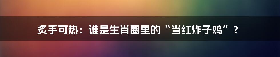 炙手可热:谁是生肖圈里的“当红炸子鸡”?