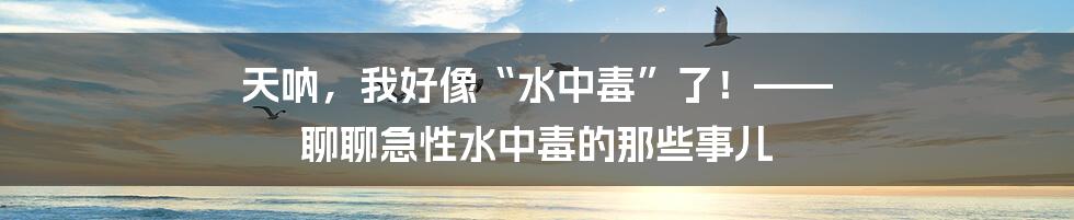 天呐，我好像“水中毒”了！—— 聊聊急性水中毒的那些事儿