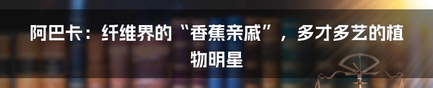 阿巴卡：纤维界的“香蕉亲戚”，多才多艺的植物明星