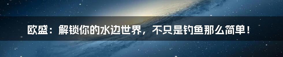 欧盛：解锁你的水边世界，不只是钓鱼那么简单！