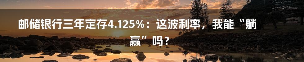 邮储银行三年定存4.125%：这波利率，我能“躺赢”吗？