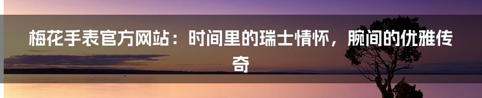 梅花手表官方网站：时间里的瑞士情怀，腕间的优雅传奇