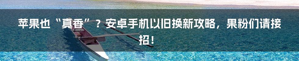 苹果也“真香”？安卓手机以旧换新攻略，果粉们请接招！
