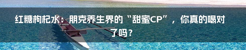 红糖枸杞水：朋克养生界的“甜蜜CP”，你真的喝对了吗？