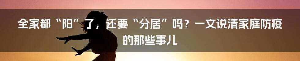 全家都“阳”了，还要“分居”吗？一文说清家庭防疫的那些事儿