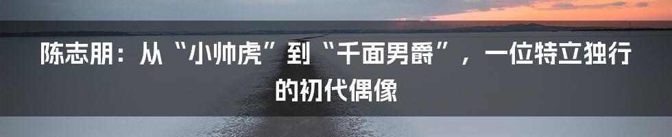 陈志朋：从“小帅虎”到“千面男爵”，一位特立独行的初代偶像