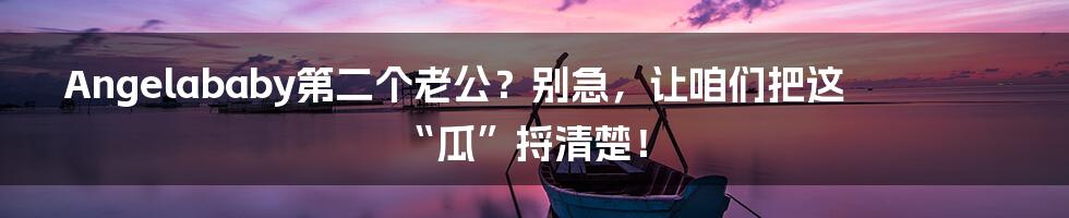 Angelababy第二个老公？别急，让咱们把这“瓜”捋清楚！