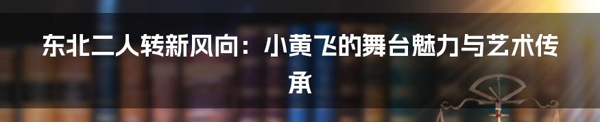 东北二人转新风向:小黄飞的舞台魅力与艺术传承