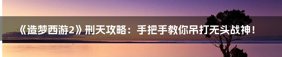 《造梦西游2》刑天攻略：手把手教你吊打无头战神！