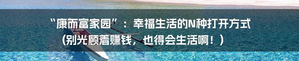 “康而富家园”：幸福生活的N种打开方式 (别光顾着赚钱，也得会生活啊！)