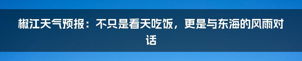 椒江天气预报：不只是看天吃饭，更是与东海的风雨对话