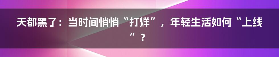 天都黑了:当时间悄悄“打烊”,年轻生活如何“上线”?