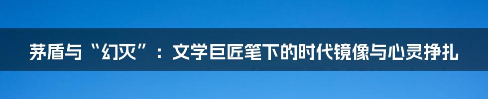 茅盾与“幻灭”：文学巨匠笔下的时代镜像与心灵挣扎