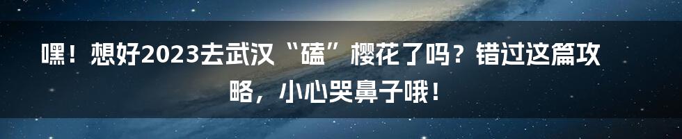 嘿！想好2023去武汉“磕”樱花了吗？错过这篇攻略，小心哭鼻子哦！