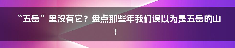 “五岳”里没有它？盘点那些年我们误以为是五岳的山！